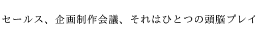 セールス、企画制作会議、それはひとつの頭脳プレイ