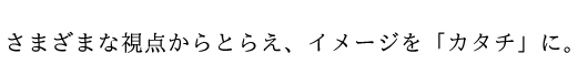 さまざまな視点からとらえ、イメージを「カタチ」に